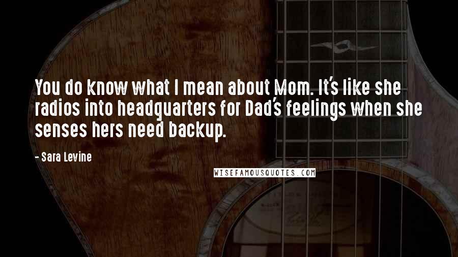 Sara Levine Quotes: You do know what I mean about Mom. It's like she radios into headquarters for Dad's feelings when she senses hers need backup.