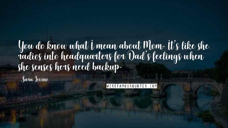Sara Levine Quotes: You do know what I mean about Mom. It's like she radios into headquarters for Dad's feelings when she senses hers need backup.