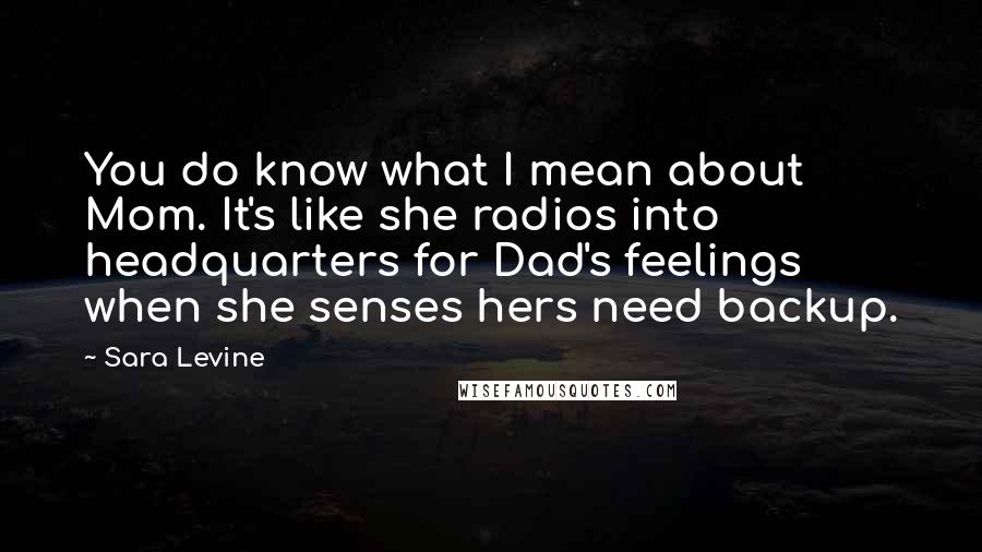 Sara Levine Quotes: You do know what I mean about Mom. It's like she radios into headquarters for Dad's feelings when she senses hers need backup.