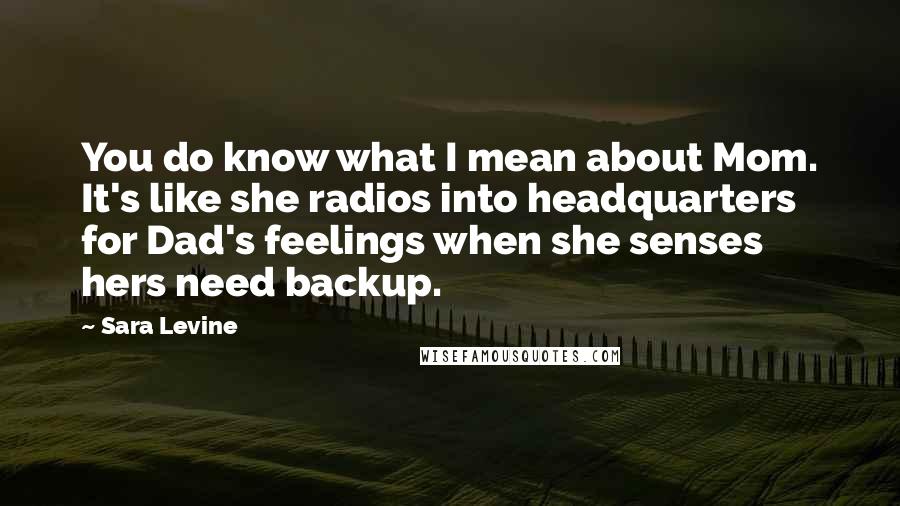 Sara Levine Quotes: You do know what I mean about Mom. It's like she radios into headquarters for Dad's feelings when she senses hers need backup.