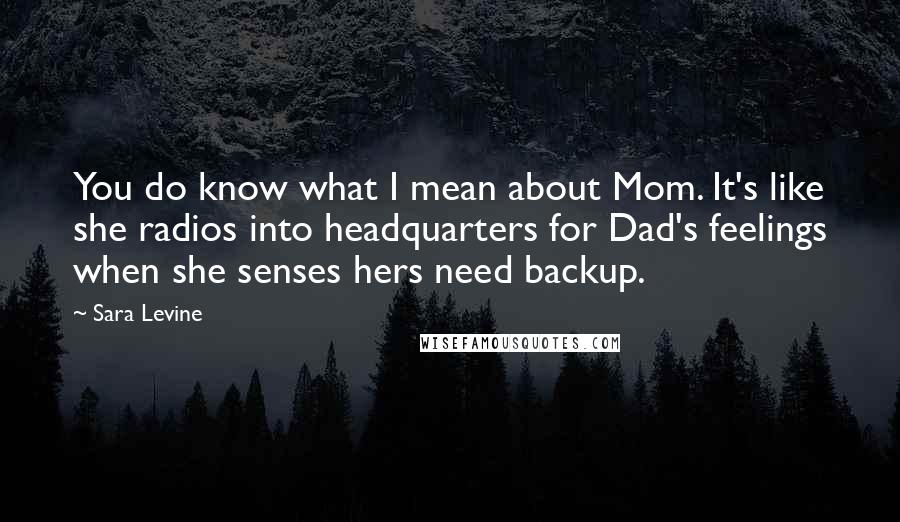 Sara Levine Quotes: You do know what I mean about Mom. It's like she radios into headquarters for Dad's feelings when she senses hers need backup.