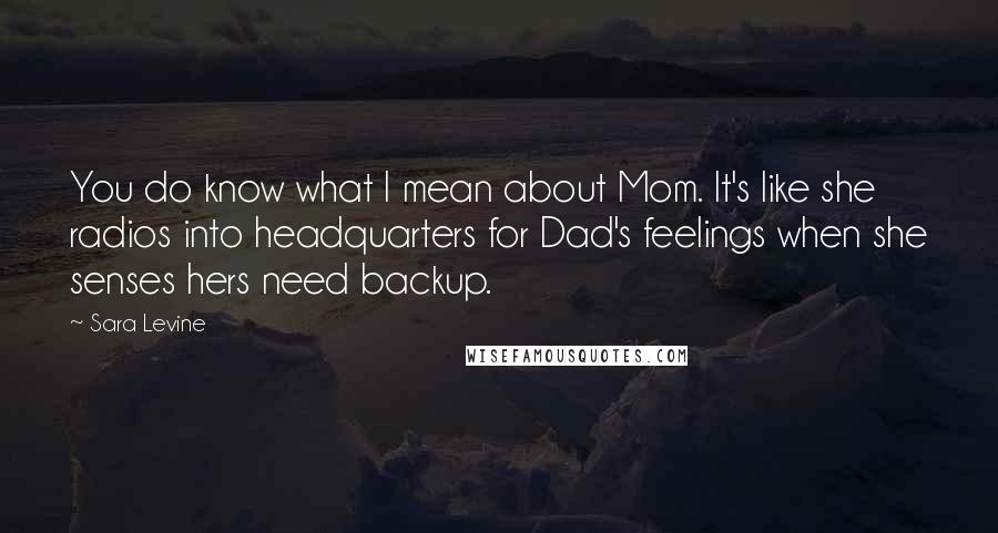 Sara Levine Quotes: You do know what I mean about Mom. It's like she radios into headquarters for Dad's feelings when she senses hers need backup.