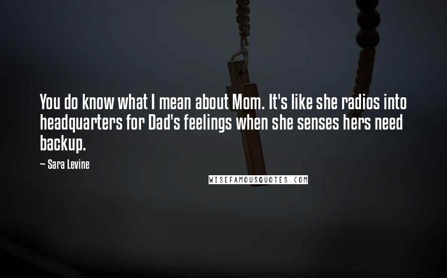 Sara Levine Quotes: You do know what I mean about Mom. It's like she radios into headquarters for Dad's feelings when she senses hers need backup.