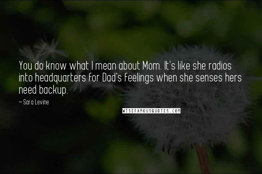 Sara Levine Quotes: You do know what I mean about Mom. It's like she radios into headquarters for Dad's feelings when she senses hers need backup.