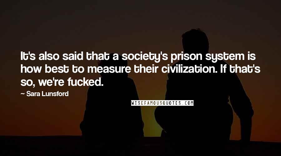Sara Lunsford Quotes: It's also said that a society's prison system is how best to measure their civilization. If that's so, we're fucked.