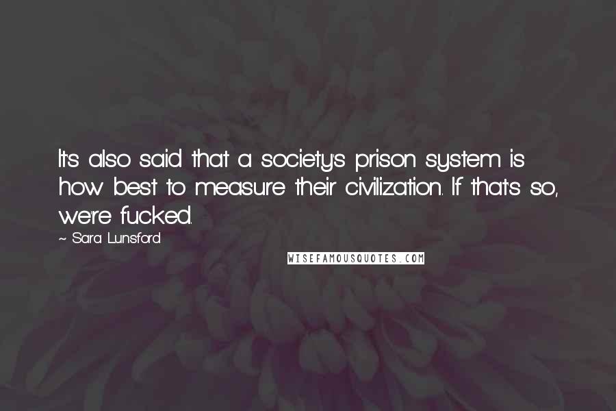 Sara Lunsford Quotes: It's also said that a society's prison system is how best to measure their civilization. If that's so, we're fucked.