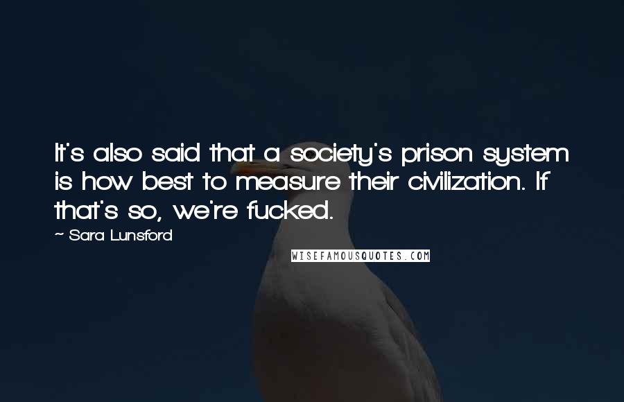 Sara Lunsford Quotes: It's also said that a society's prison system is how best to measure their civilization. If that's so, we're fucked.