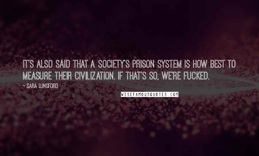 Sara Lunsford Quotes: It's also said that a society's prison system is how best to measure their civilization. If that's so, we're fucked.