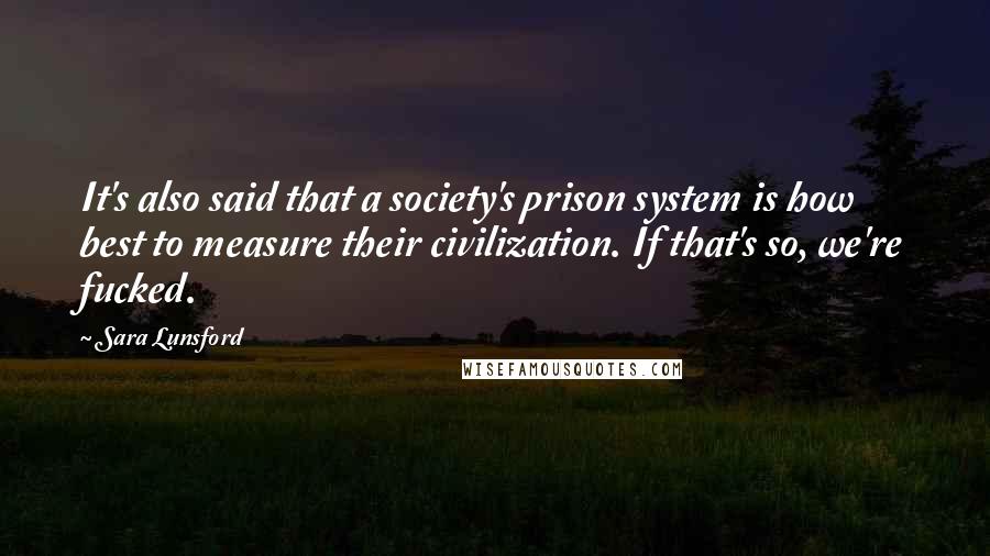 Sara Lunsford Quotes: It's also said that a society's prison system is how best to measure their civilization. If that's so, we're fucked.