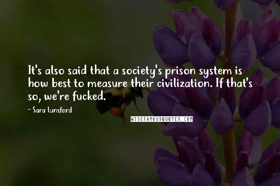Sara Lunsford Quotes: It's also said that a society's prison system is how best to measure their civilization. If that's so, we're fucked.