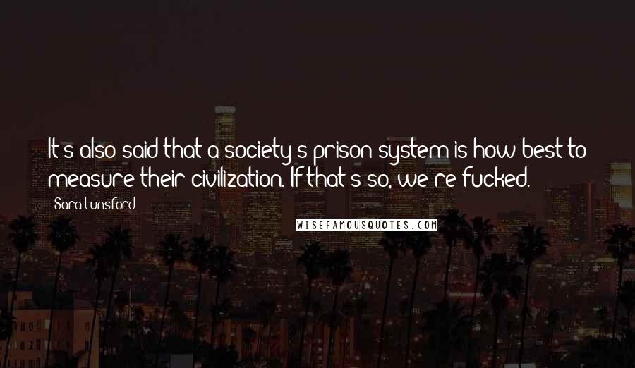 Sara Lunsford Quotes: It's also said that a society's prison system is how best to measure their civilization. If that's so, we're fucked.