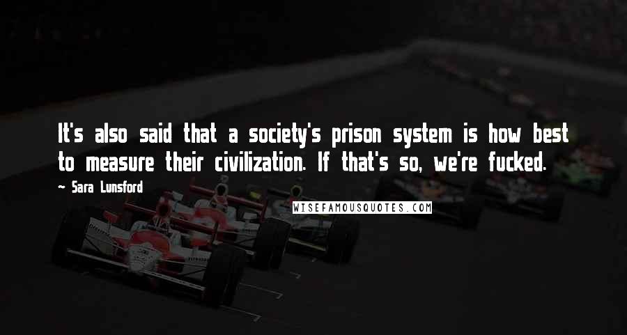 Sara Lunsford Quotes: It's also said that a society's prison system is how best to measure their civilization. If that's so, we're fucked.