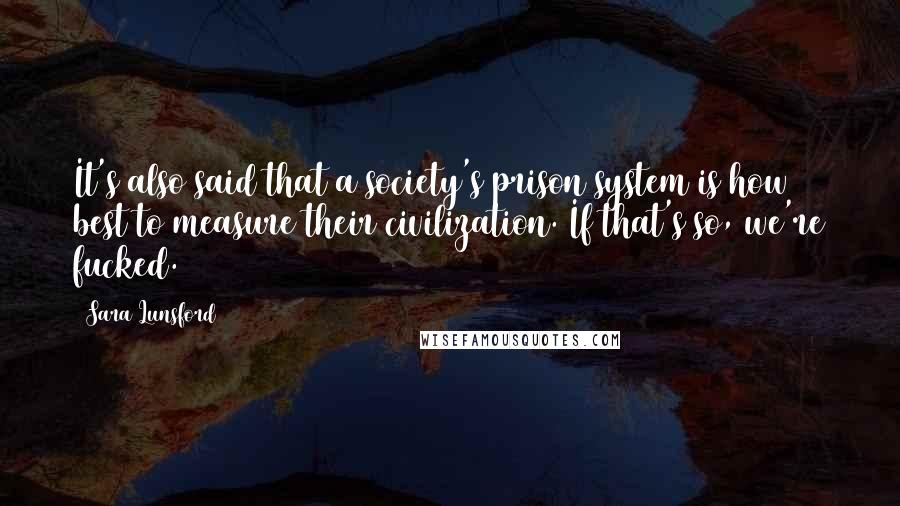 Sara Lunsford Quotes: It's also said that a society's prison system is how best to measure their civilization. If that's so, we're fucked.