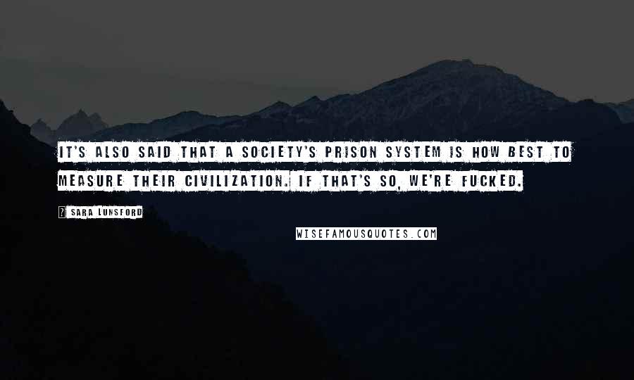 Sara Lunsford Quotes: It's also said that a society's prison system is how best to measure their civilization. If that's so, we're fucked.