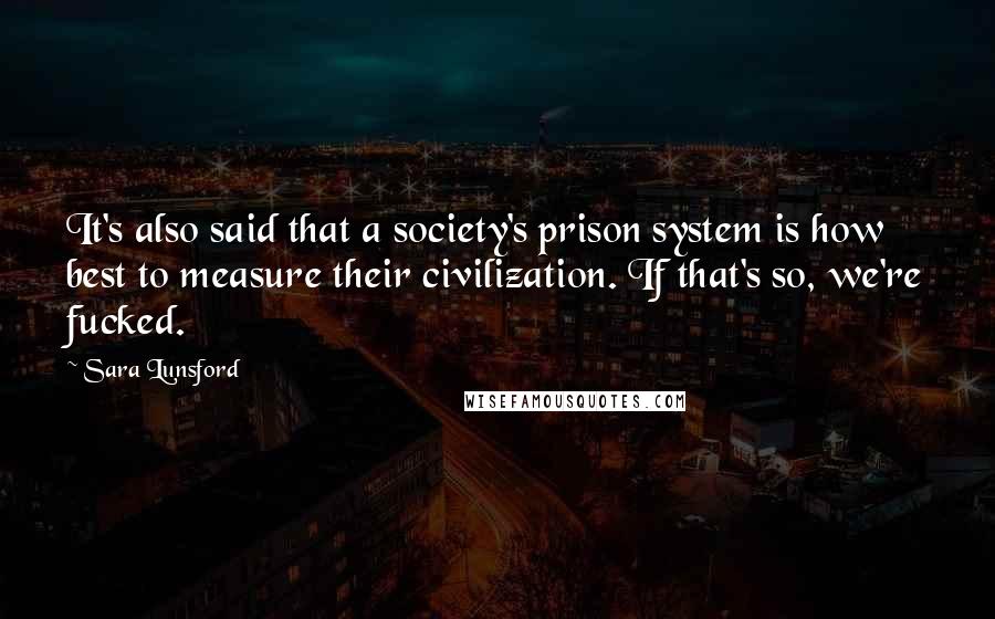 Sara Lunsford Quotes: It's also said that a society's prison system is how best to measure their civilization. If that's so, we're fucked.