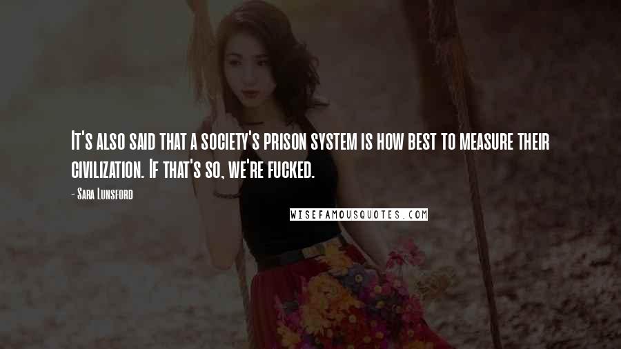 Sara Lunsford Quotes: It's also said that a society's prison system is how best to measure their civilization. If that's so, we're fucked.