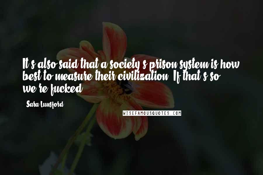 Sara Lunsford Quotes: It's also said that a society's prison system is how best to measure their civilization. If that's so, we're fucked.