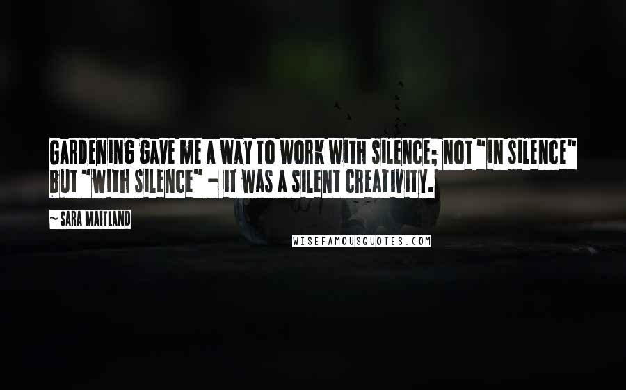 Sara Maitland Quotes: Gardening gave me a way to work with silence; not "in silence" but "with silence" - it was a silent creativity.