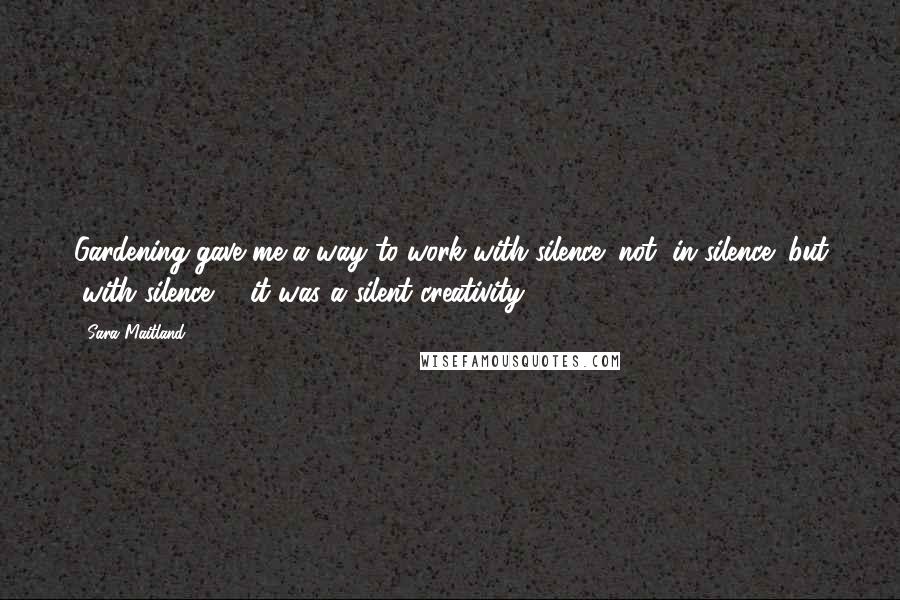 Sara Maitland Quotes: Gardening gave me a way to work with silence; not "in silence" but "with silence" - it was a silent creativity.