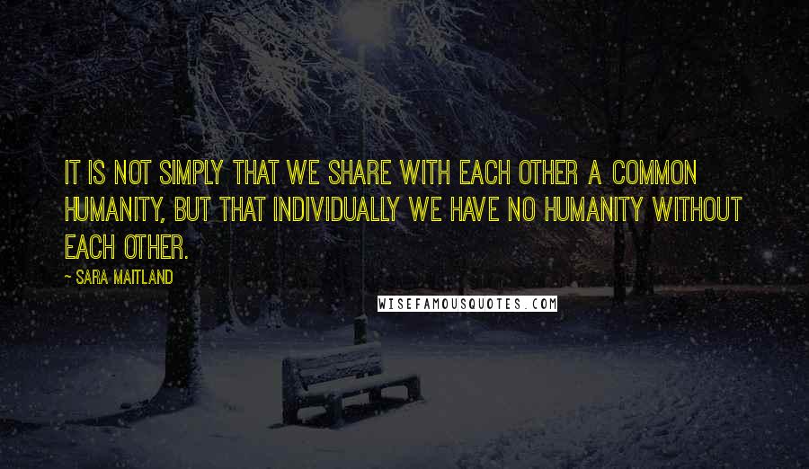 Sara Maitland Quotes: It is not simply that we share with each other a common humanity, but that individually we have no humanity without each other.