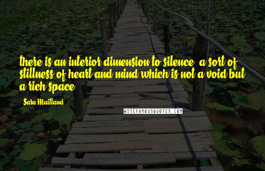 Sara Maitland Quotes: there is an interior dimension to silence, a sort of stillness of heart and mind which is not a void but a rich space.