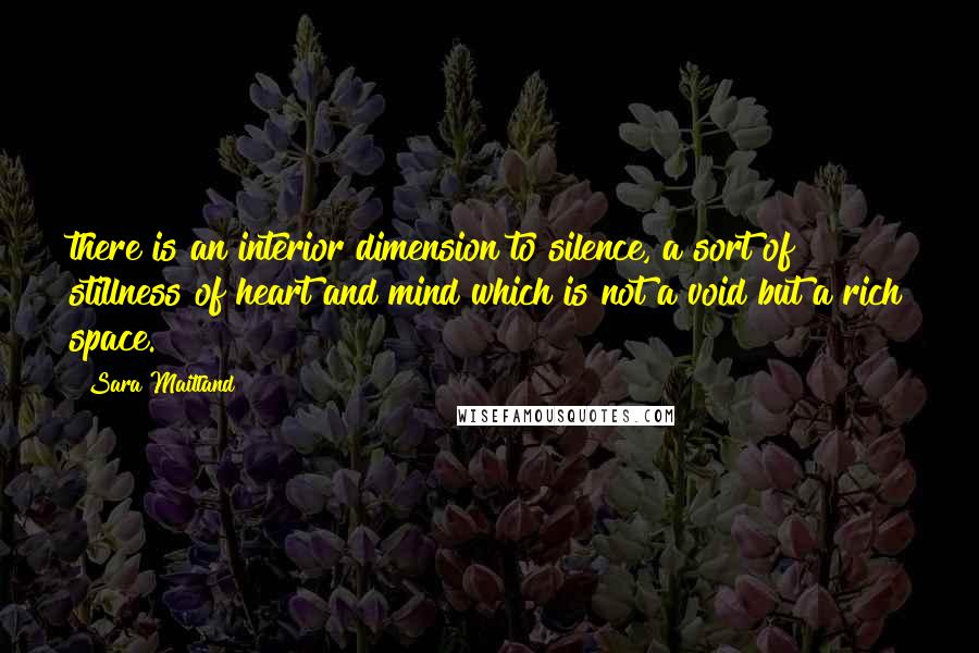 Sara Maitland Quotes: there is an interior dimension to silence, a sort of stillness of heart and mind which is not a void but a rich space.