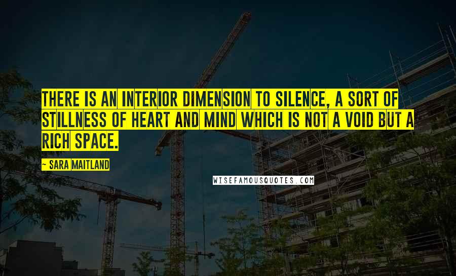 Sara Maitland Quotes: there is an interior dimension to silence, a sort of stillness of heart and mind which is not a void but a rich space.