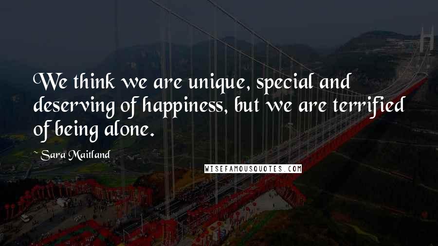 Sara Maitland Quotes: We think we are unique, special and deserving of happiness, but we are terrified of being alone.