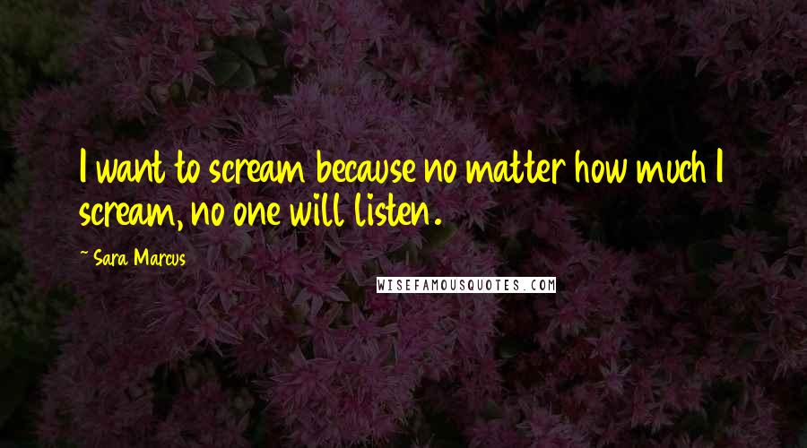 Sara Marcus Quotes: I want to scream because no matter how much I scream, no one will listen.