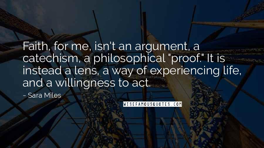 Sara Miles Quotes: Faith, for me, isn't an argument, a catechism, a philosophical "proof." It is instead a lens, a way of experiencing life, and a willingness to act.