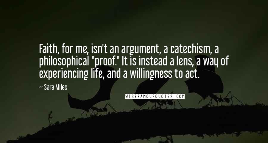 Sara Miles Quotes: Faith, for me, isn't an argument, a catechism, a philosophical "proof." It is instead a lens, a way of experiencing life, and a willingness to act.
