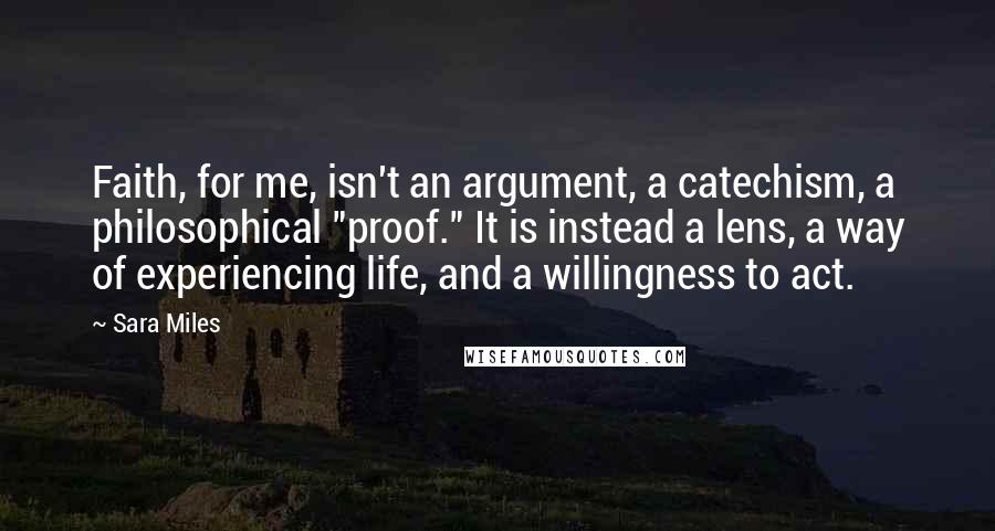 Sara Miles Quotes: Faith, for me, isn't an argument, a catechism, a philosophical "proof." It is instead a lens, a way of experiencing life, and a willingness to act.