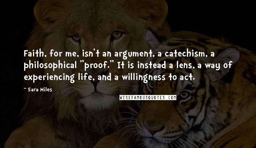 Sara Miles Quotes: Faith, for me, isn't an argument, a catechism, a philosophical "proof." It is instead a lens, a way of experiencing life, and a willingness to act.