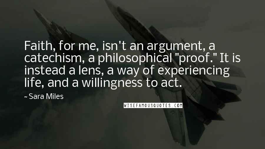 Sara Miles Quotes: Faith, for me, isn't an argument, a catechism, a philosophical "proof." It is instead a lens, a way of experiencing life, and a willingness to act.