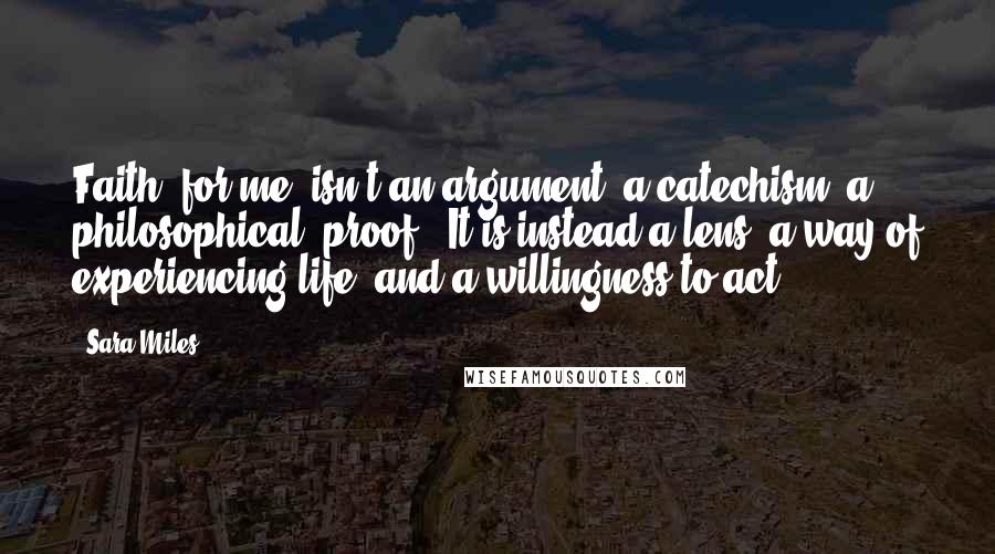 Sara Miles Quotes: Faith, for me, isn't an argument, a catechism, a philosophical "proof." It is instead a lens, a way of experiencing life, and a willingness to act.