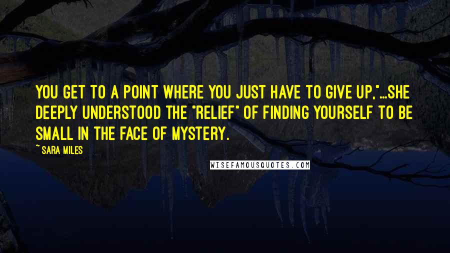Sara Miles Quotes: You get to a point where you just have to give up,"...she deeply understood the "relief" of finding yourself to be small in the face of mystery.