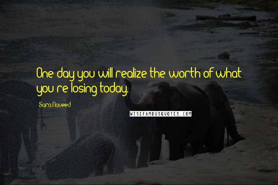 Sara Naveed Quotes: One day you will realize the worth of what you're losing today.