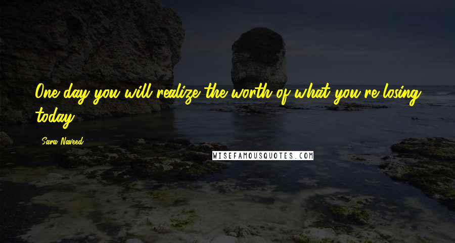 Sara Naveed Quotes: One day you will realize the worth of what you're losing today.