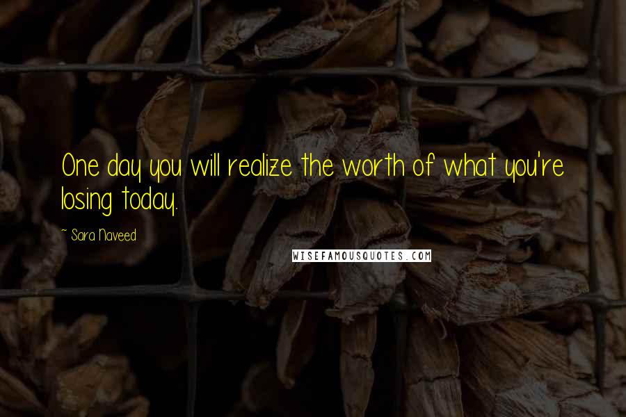 Sara Naveed Quotes: One day you will realize the worth of what you're losing today.