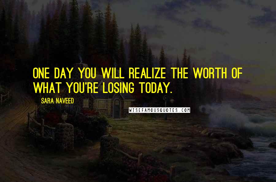 Sara Naveed Quotes: One day you will realize the worth of what you're losing today.