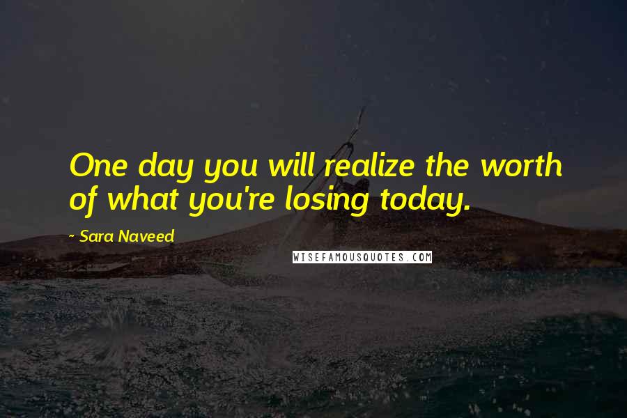 Sara Naveed Quotes: One day you will realize the worth of what you're losing today.