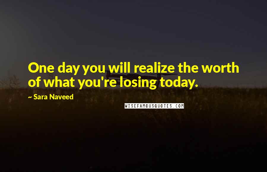 Sara Naveed Quotes: One day you will realize the worth of what you're losing today.