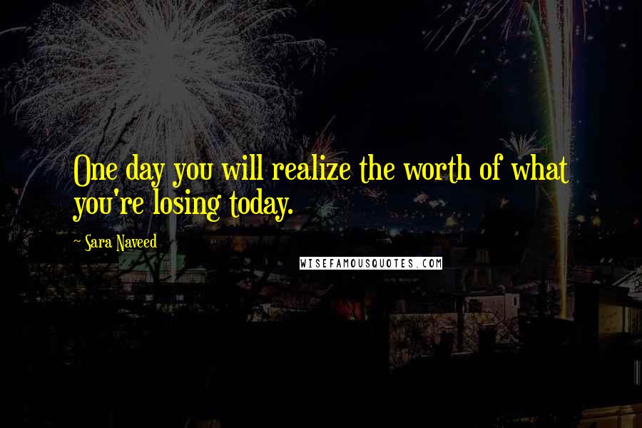 Sara Naveed Quotes: One day you will realize the worth of what you're losing today.