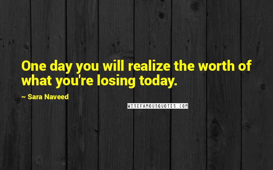Sara Naveed Quotes: One day you will realize the worth of what you're losing today.