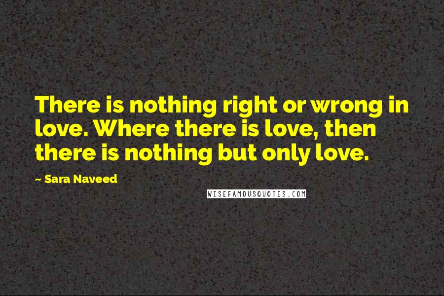 Sara Naveed Quotes: There is nothing right or wrong in love. Where there is love, then there is nothing but only love.