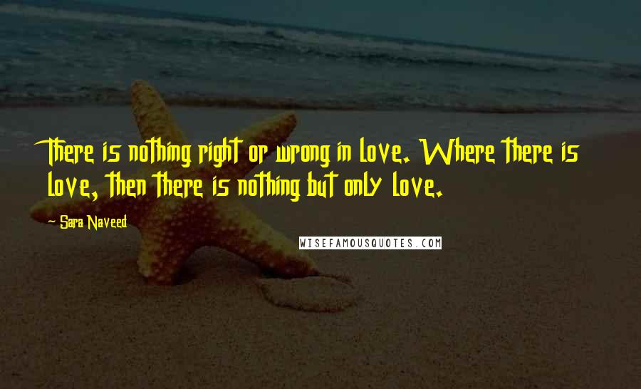 Sara Naveed Quotes: There is nothing right or wrong in love. Where there is love, then there is nothing but only love.