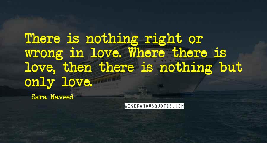 Sara Naveed Quotes: There is nothing right or wrong in love. Where there is love, then there is nothing but only love.