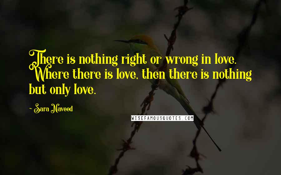 Sara Naveed Quotes: There is nothing right or wrong in love. Where there is love, then there is nothing but only love.