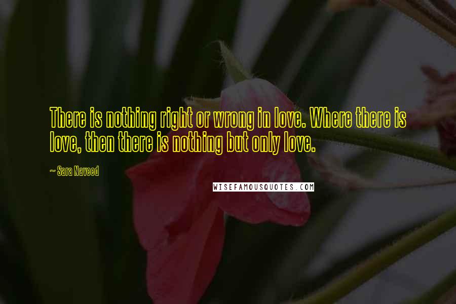 Sara Naveed Quotes: There is nothing right or wrong in love. Where there is love, then there is nothing but only love.