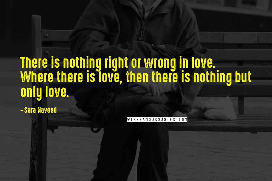 Sara Naveed Quotes: There is nothing right or wrong in love. Where there is love, then there is nothing but only love.